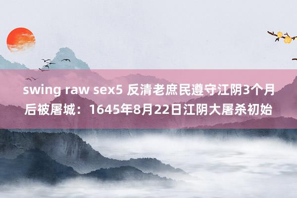 swing raw sex5 反清老庶民遵守江阴3个月后被屠城：1645年8月22日江阴大屠杀初始