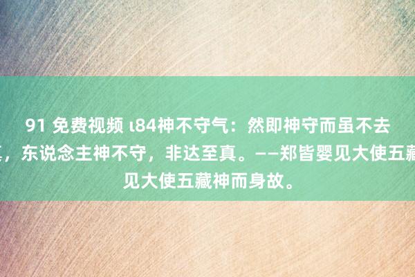 91 免费视频 ι84神不守气：然即神守而虽不去，亦能全真，东说念主神不守，非达至真。——郑皆婴见大使五藏神而身故。