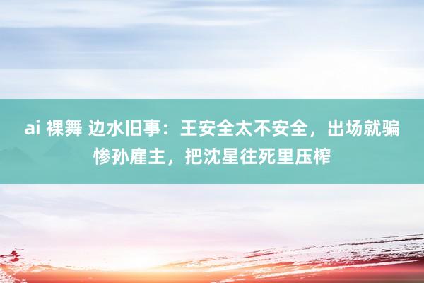 ai 裸舞 边水旧事：王安全太不安全，出场就骗惨孙雇主，把沈星往死里压榨
