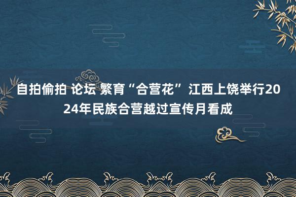 自拍偷拍 论坛 繁育“合营花” 江西上饶举行2024年民族合营越过宣传月看成