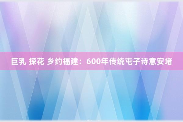巨乳 探花 乡约福建：600年传统屯子诗意安堵