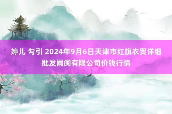 婷儿 勾引 2024年9月6日天津市红旗农贸详细批发阛阓有限公司价钱行情