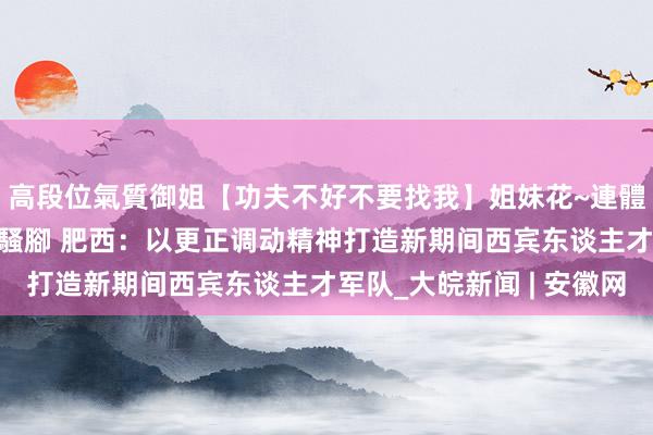 高段位氣質御姐【功夫不好不要找我】姐妹花~連體絲襪~大奶晃動~絲襪騷腳 肥西：以更正调动精神打造新期间西宾东谈主才军队_大皖新闻 | 安徽网
