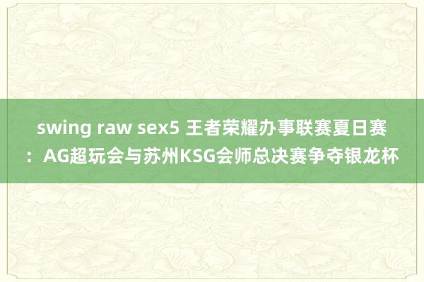 swing raw sex5 王者荣耀办事联赛夏日赛：AG超玩会与苏州KSG会师总决赛争夺银龙杯