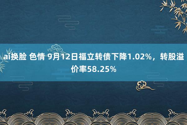 ai换脸 色情 9月12日福立转债下降1.02%，转股溢价率58.25%