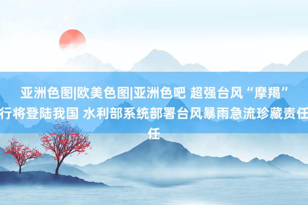 亚洲色图|欧美色图|亚洲色吧 超强台风“摩羯”行将登陆我国 水利部系统部署台风暴雨急流珍藏责任