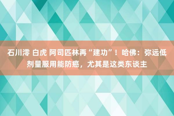 石川澪 白虎 阿司匹林再“建功”！哈佛：弥远低剂量服用能防癌，尤其是这类东谈主