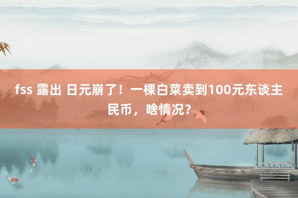 fss 露出 日元崩了！一棵白菜卖到100元东谈主民币，啥情况？