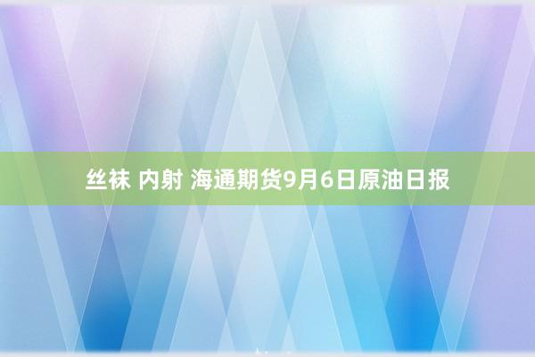 丝袜 内射 海通期货9月6日原油日报
