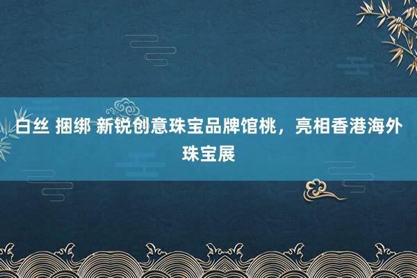 白丝 捆绑 新锐创意珠宝品牌馆桃，亮相香港海外珠宝展