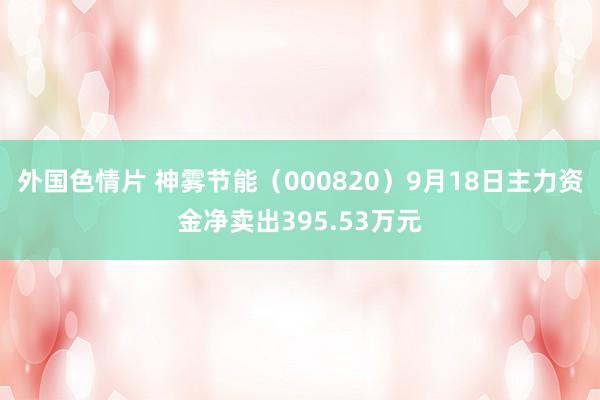 外国色情片 神雾节能（000820）9月18日主力资金净卖出395.53万元