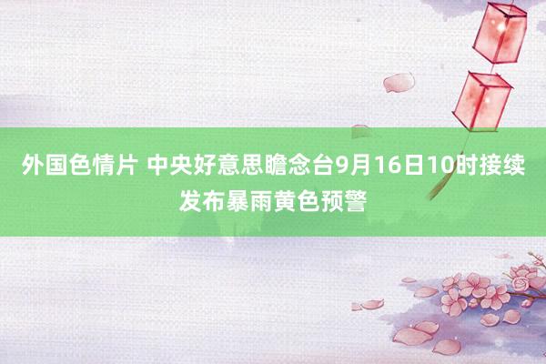 外国色情片 中央好意思瞻念台9月16日10时接续发布暴雨黄色预警