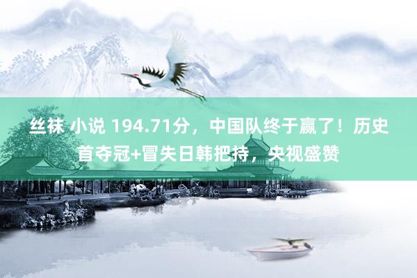 丝袜 小说 194.71分，中国队终于赢了！历史首夺冠+冒失日韩把持，央视盛赞