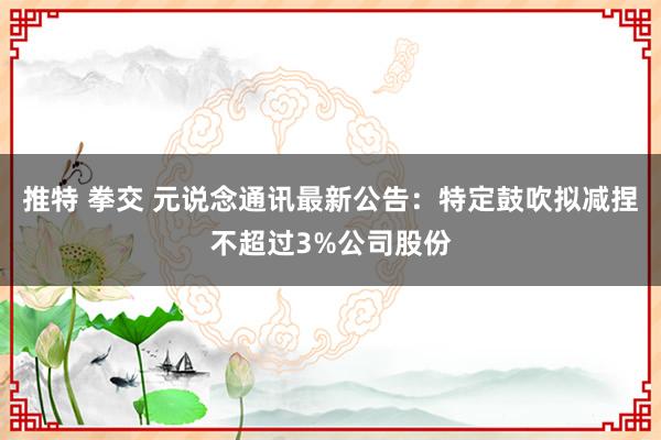 推特 拳交 元说念通讯最新公告：特定鼓吹拟减捏不超过3%公司股份