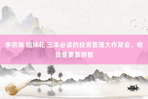 李宗瑞 姐妹花 三本必读的投资答理大作聚会，收货是要靠明智