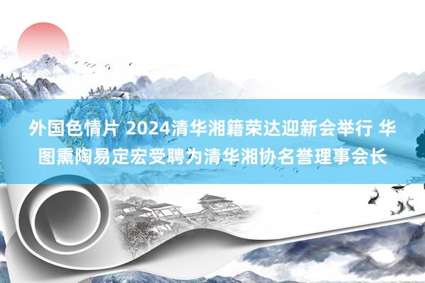 外国色情片 2024清华湘籍荣达迎新会举行 华图熏陶易定宏受聘为清华湘协名誉理事会长