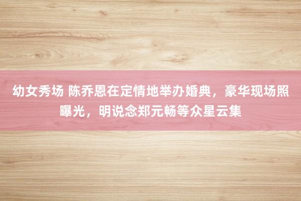幼女秀场 陈乔恩在定情地举办婚典，豪华现场照曝光，明说念郑元畅等众星云集