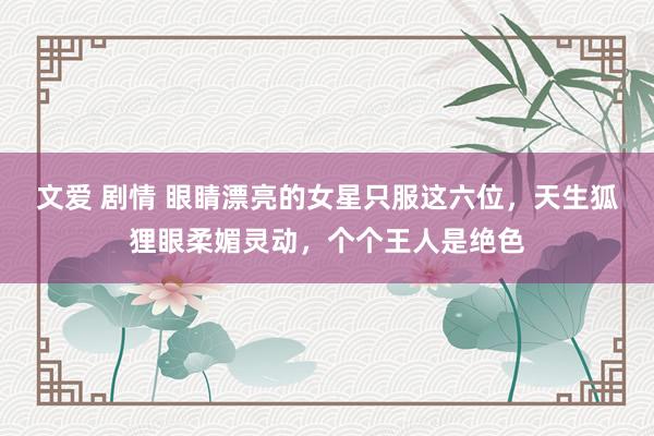 文爱 剧情 眼睛漂亮的女星只服这六位，天生狐狸眼柔媚灵动，个个王人是绝色