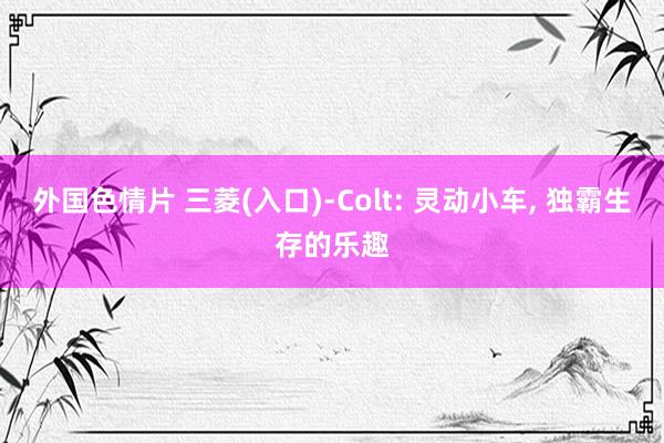 外国色情片 三菱(入口)-Colt: 灵动小车， 独霸生存的乐趣
