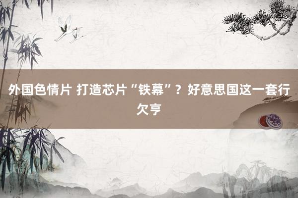 外国色情片 打造芯片“铁幕”？好意思国这一套行欠亨