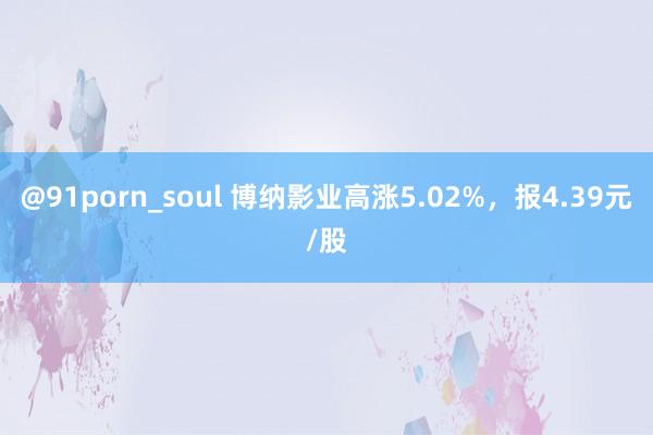 @91porn_soul 博纳影业高涨5.02%，报4.39元/股