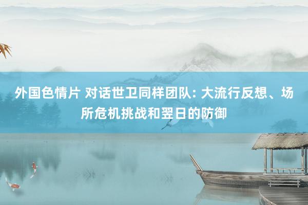外国色情片 对话世卫同样团队: 大流行反想、场所危机挑战和翌日的防御