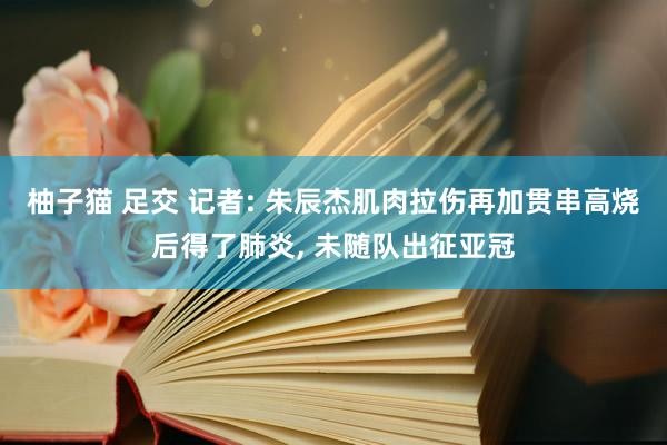 柚子猫 足交 记者: 朱辰杰肌肉拉伤再加贯串高烧后得了肺炎， 未随队出征亚冠