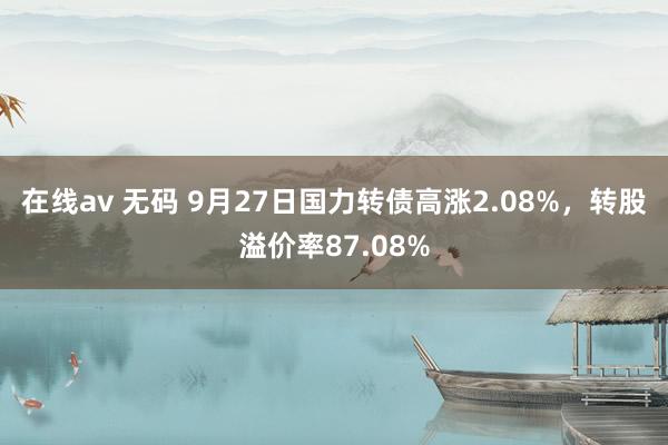 在线av 无码 9月27日国力转债高涨2.08%，转股溢价率87.08%