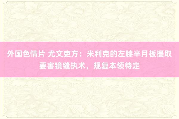 外国色情片 尤文吏方：米利克的左膝半月板摄取要害镜缝执术，规复本领待定
