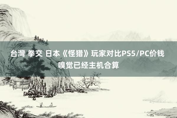 台灣 拳交 日本《怪猎》玩家对比PS5/PC价钱 嗅觉已经主机合算