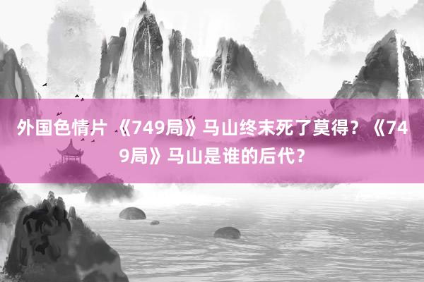 外国色情片 《749局》马山终末死了莫得？《749局》马山是谁的后代？