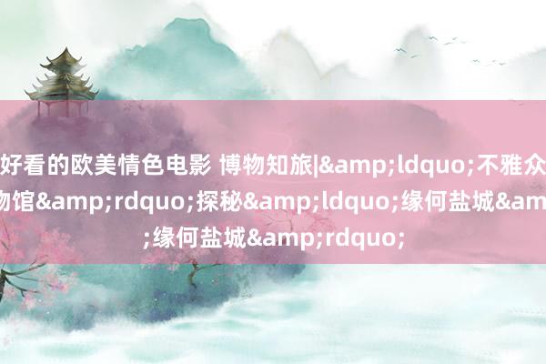 好看的欧美情色电影 博物知旅|&ldquo;不雅众友好型博物馆&rdquo;探秘&ldquo;缘何盐城&rdquo;