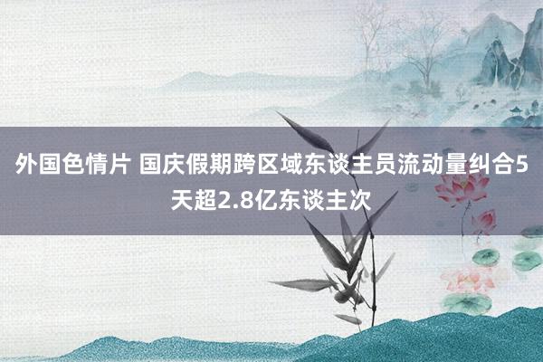 外国色情片 国庆假期跨区域东谈主员流动量纠合5天超2.8亿东谈主次