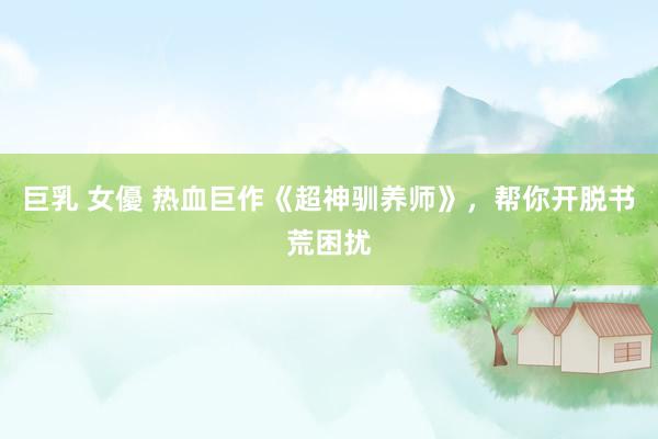 巨乳 女優 热血巨作《超神驯养师》，帮你开脱书荒困扰