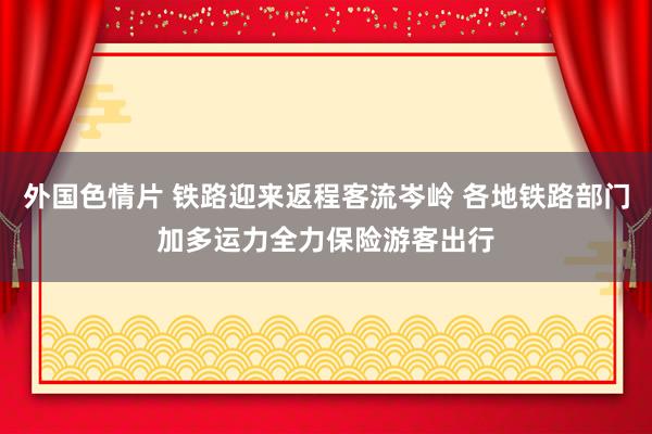 外国色情片 铁路迎来返程客流岑岭 各地铁路部门加多运力全力保险游客出行