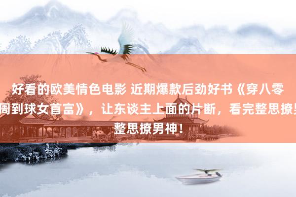 好看的欧美情色电影 近期爆款后劲好书《穿八零：我周到球女首富》，让东谈主上面的片断，看完整思撩男神！