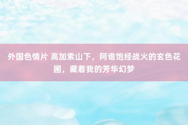 外国色情片 高加索山下，阿谁饱经战火的玄色花圃，藏着我的芳华幻梦