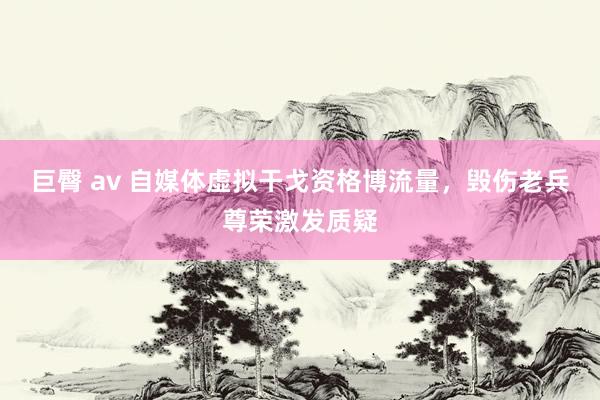 巨臀 av 自媒体虚拟干戈资格博流量，毁伤老兵尊荣激发质疑
