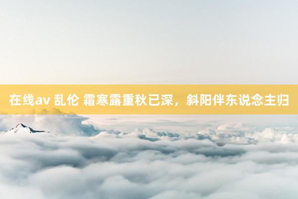在线av 乱伦 霜寒露重秋已深，斜阳伴东说念主归