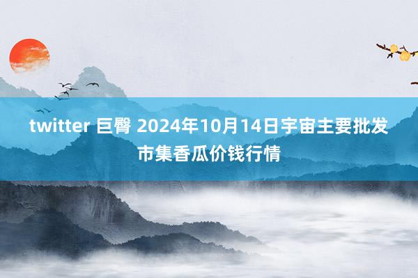 twitter 巨臀 2024年10月14日宇宙主要批发市集香瓜价钱行情