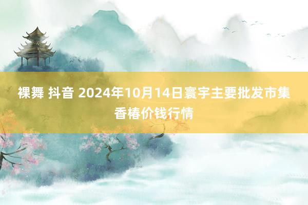 裸舞 抖音 2024年10月14日寰宇主要批发市集香椿价钱行情