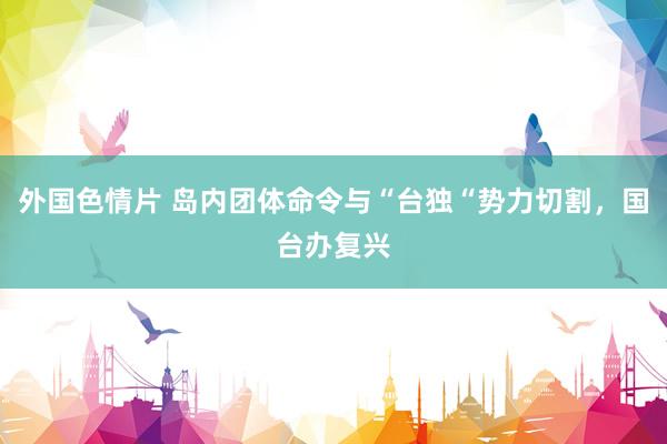 外国色情片 岛内团体命令与“台独“势力切割，国台办复兴