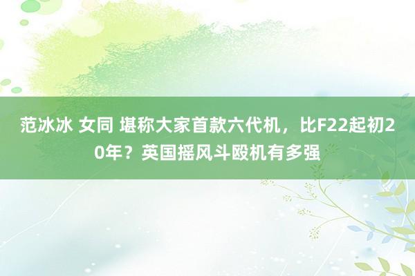 范冰冰 女同 堪称大家首款六代机，比F22起初20年？英国摇风斗殴机有多强