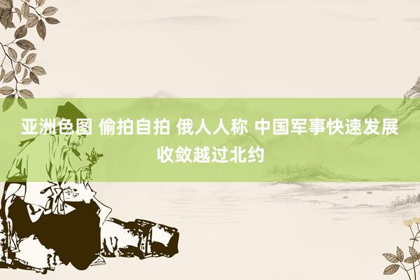亚洲色图 偷拍自拍 俄人人称 中国军事快速发展收敛越过北约
