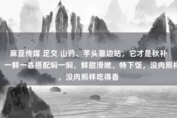 麻豆传媒 足交 山药、芋头靠边站，它才是秋补第又名！一鲜一香搭配焖一焖，鲜甜滑嫩、特下饭，没肉照样吃得香