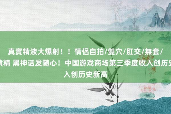 真實精液大爆射!!情侶自拍/雙穴/肛交/無套/大量噴精 黑神话发随心!中国游戏商场第三季度收入创历史新高