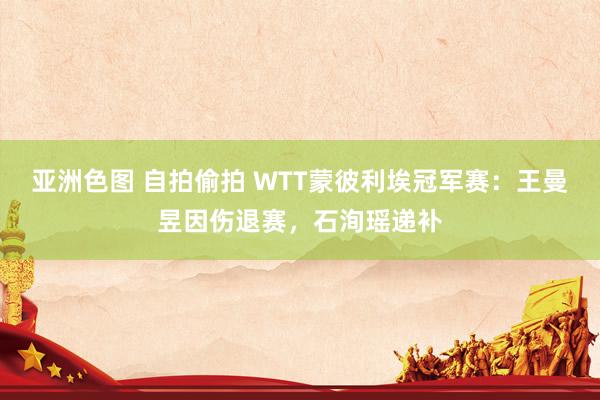 亚洲色图 自拍偷拍 WTT蒙彼利埃冠军赛：王曼昱因伤退赛，石洵瑶递补