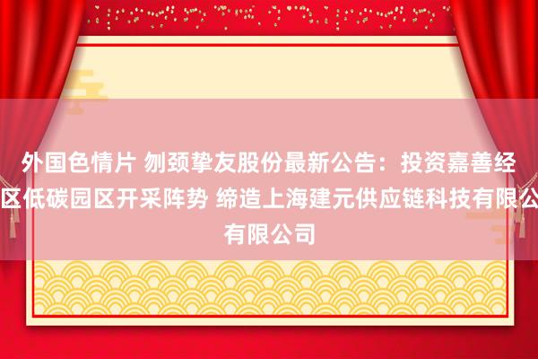 外国色情片 刎颈挚友股份最新公告：投资嘉善经开区低碳园区开采阵势 缔造上海建元供应链科技有限公司