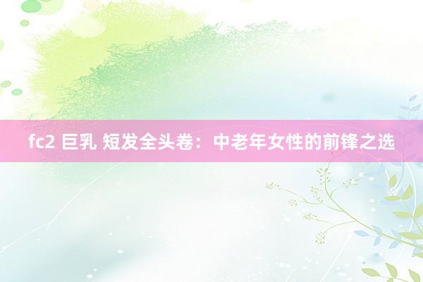fc2 巨乳 短发全头卷：中老年女性的前锋之选