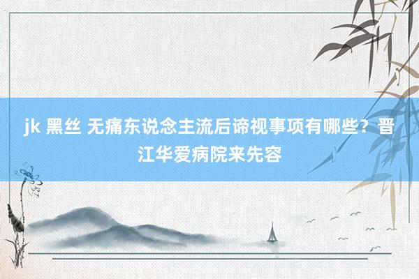 jk 黑丝 无痛东说念主流后谛视事项有哪些？晋江华爱病院来先容